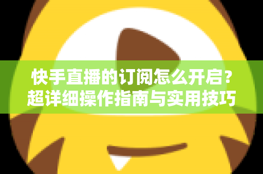 快手直播的订阅怎么开启?超详细操作指南与实用技巧全解析 快手直播的订阅怎么开启?超详细操作指南与实用技巧全解析