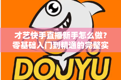 才艺快手直播新手怎么做？零基础入门到精通的完整实战指南