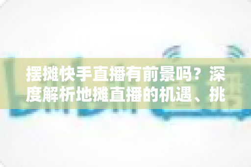 摆摊快手直播有前景吗?深度解析地摊直播的机遇、挑战与变现路径 摆摊快手直播有前景吗?深度解析地摊直播的机遇、挑战与变现路径