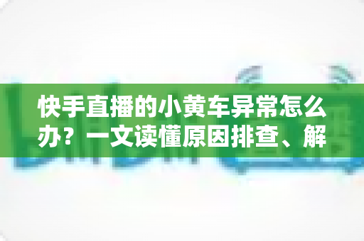 快手直播的小黄车异常怎么办?一文读懂原因排查、解决方法与预防技巧 快手直播的小黄车异常怎么办?一文读懂原因排查、解决方法与预防技巧