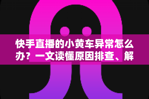 快手直播的小黄车异常怎么办？一文读懂原因排查、解决方法与预防技巧