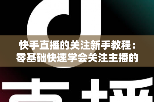 快手直播的关注新手教程:零基础快速学会关注主播的完整实用指南 快手直播的关注新手教程:零基础快速学会关注主播的完整实用指南