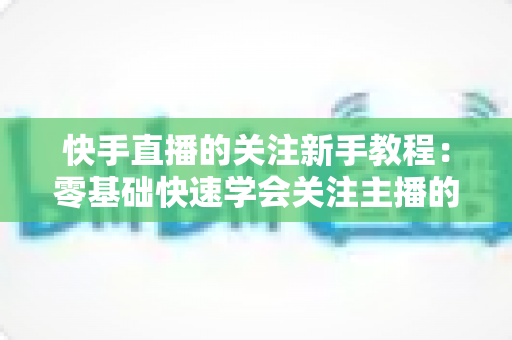 快手直播的关注新手教程:零基础快速学会关注主播的完整实用指南 快手直播的关注新手教程:零基础快速学会关注主播的完整实用指南