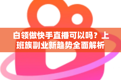 白领做快手直播可以吗？上班族副业新趋势全面解析