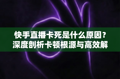 快手直播卡死是什么原因?深度剖析卡顿根源与高效解决方案全指南 快手直播卡死是什么原因?深度剖析卡顿根源与高效解决方案全指南