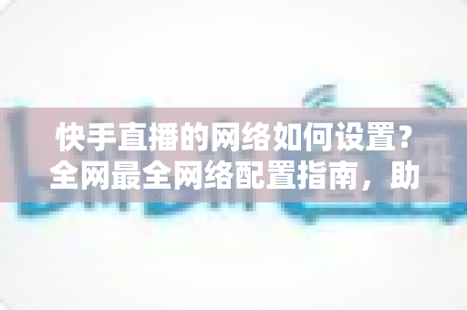 快手直播的网络如何设置?全网最全网络配置指南,助你直播流畅不卡顿 快手直播的网络如何设置?全网最全网络配置指南,助你直播流畅不卡顿