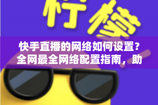 快手直播的网络如何设置？全网最全网络配置指南，助你直播流畅不卡顿