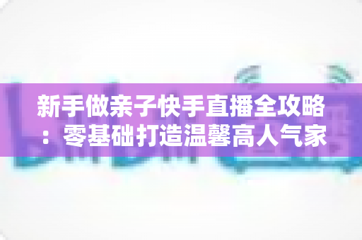 新手做亲子快手直播全攻略:零基础打造温馨高人气家庭直播间的实战秘籍 新手做亲子快手直播全攻略:零基础打造温馨高人气家庭直播间的实战秘籍