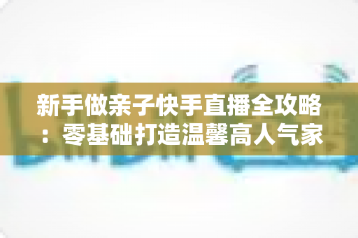 新手做亲子快手直播全攻略:零基础打造温馨高人气家庭直播间的实战秘籍 新手做亲子快手直播全攻略:零基础打造温馨高人气家庭直播间的实战秘籍