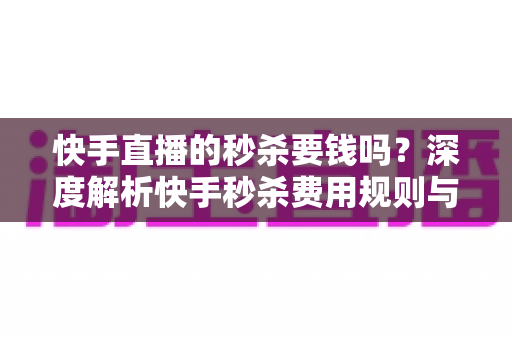 快手直播的秒杀要钱吗？深度解析快手秒杀费用规则与安全参与全攻略