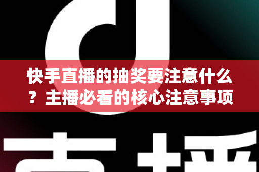 快手直播的抽奖要注意什么？主播必看的核心注意事项与实战避坑指南