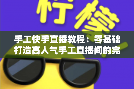 手工快手直播教程：零基础打造高人气手工直播间的完整实战指南