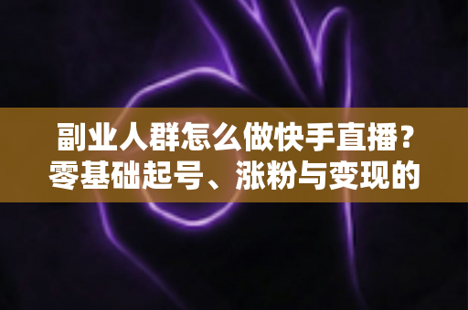 副业人群怎么做快手直播？零基础起号、涨粉与变现的完整实操指南