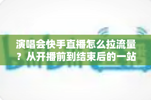 演唱会快手直播怎么拉流量?从开播前到结束后的一站式引流涨粉实战指南 演唱会快手直播怎么拉流量?从开播前到结束后的一站式引流涨粉实战指南