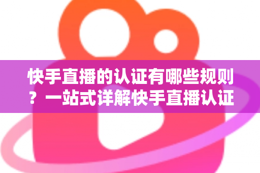 快手直播的认证有哪些规则？一站式详解快手直播认证条件、流程与避坑指南