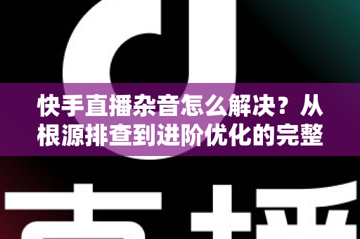 快手直播杂音怎么解决？从根源排查到进阶优化的完整降噪实战指南