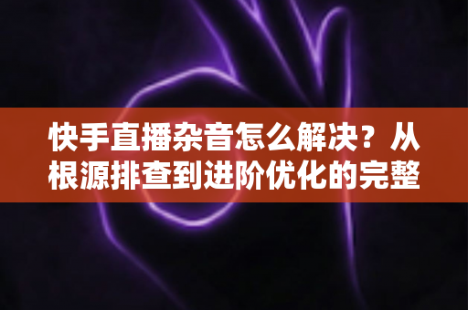 快手直播杂音怎么解决？从根源排查到进阶优化的完整降噪实战指南