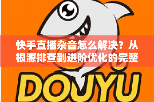 快手直播杂音怎么解决？从根源排查到进阶优化的完整降噪实战指南