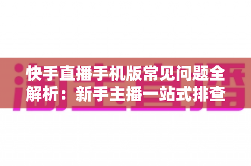 快手直播手机版常见问题全解析:新手主播一站式排查手册,轻松搞定下载、开播、收益与封号难题 快手直播手机版常见问题全解析:新手主播一站式排查手册,轻松搞定下载、开播、收益与封号难题