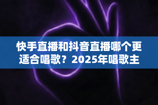 快手直播和抖音直播哪个更适合唱歌？2025年唱歌主播选平台深度对比全攻略