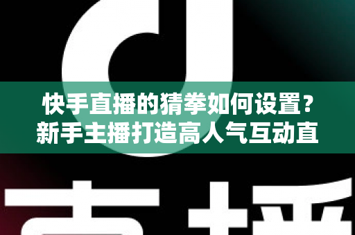 快手直播的猜拳如何设置?新手主播打造高人气互动直播间的全流程指南 快手直播的猜拳如何设置?新手主播打造高人气互动直播间的全流程指南