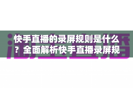 快手直播的录屏规则是什么?全面解析快手直播录屏规范与合规操作指南 快手直播的录屏规则是什么?全面解析快手直播录屏规范与合规操作指南