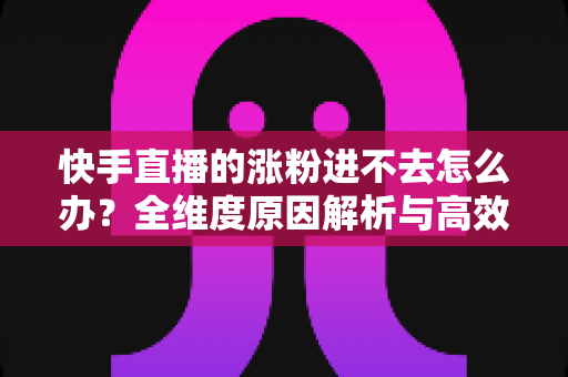 快手直播的涨粉进不去怎么办？全维度原因解析与高效涨粉解决方案