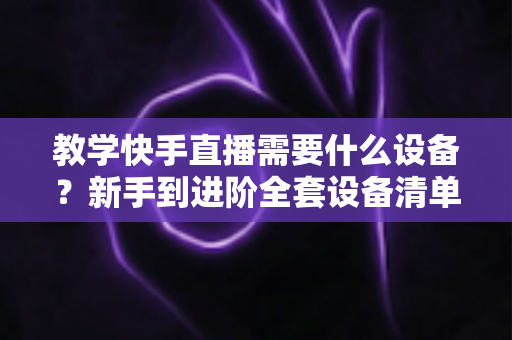 教学快手直播需要什么设备？新手到进阶全套设备清单与预算方案一次看懂