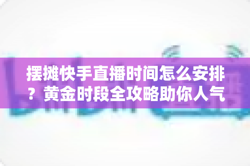 摆摊快手直播时间怎么安排？黄金时段全攻略助你人气流量双丰收