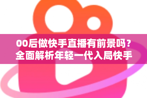 00后做快手直播有前景吗？全面解析年轻一代入局快手直播的机遇、挑战与实战指南