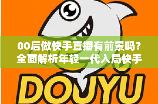 00后做快手直播有前景吗？全面解析年轻一代入局快手直播的机遇、挑战与实战指南