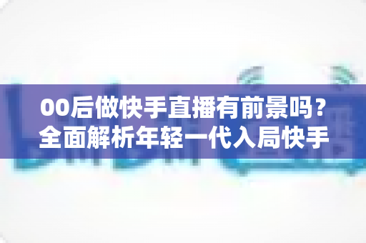 00后做快手直播有前景吗？全面解析年轻一代入局快手直播的机遇、挑战与实战指南