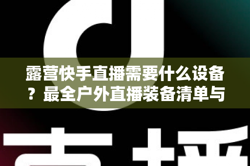 露营快手直播需要什么设备?最全户外直播装备清单与实用指南 露营快手直播需要什么设备?最全户外直播装备清单与实用指南