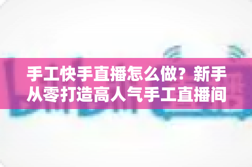 手工快手直播怎么做?新手从零打造高人气手工直播间的完整指南 手工快手直播怎么做?新手从零打造高人气手工直播间的完整指南