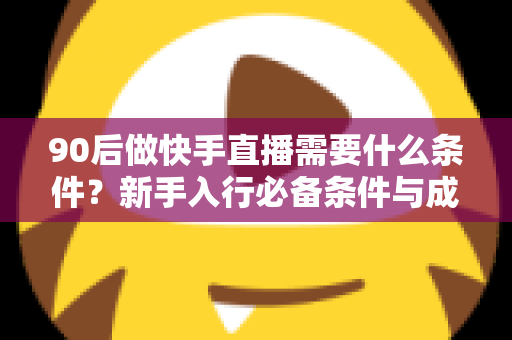 90后做快手直播需要什么条件?新手入行必备条件与成功指南全解析 90后做快手直播需要什么条件?新手入行必备条件与成功指南全解析