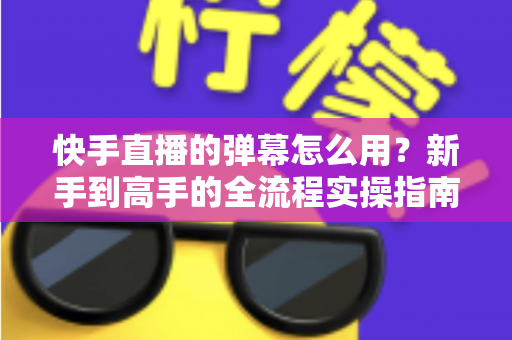 快手直播的弹幕怎么用？新手到高手的全流程实操指南