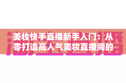 美妆快手直播新手入门：从零打造高人气美妆直播间的实战指南