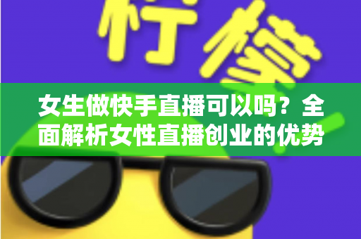 女生做快手直播可以吗？全面解析女性直播创业的优势、方法与安全指南