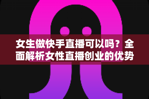 女生做快手直播可以吗？全面解析女性直播创业的优势、方法与安全指南