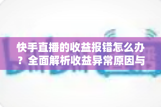 快手直播的收益报错怎么办？全面解析收益异常原因与高效解决攻略