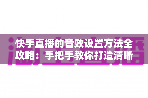 快手直播的音效设置方法全攻略：手把手教你打造清晰悦耳的专业级直播间声音
