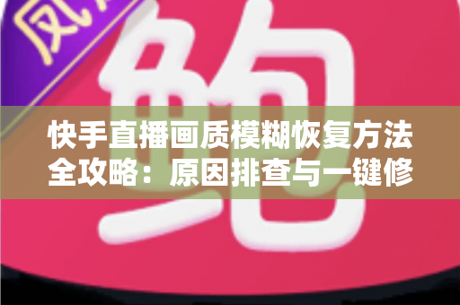 快手直播画质模糊恢复方法全攻略：原因排查与一键修复，让直播画面重回高清