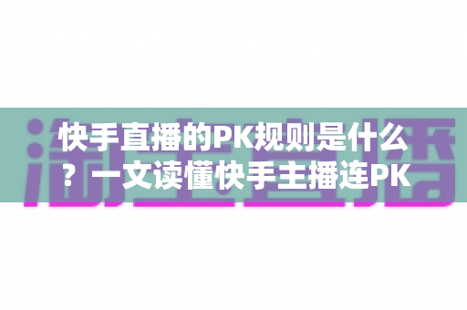 快手直播的PK规则是什么？一文读懂快手主播连PK玩法、积分与惩罚机制