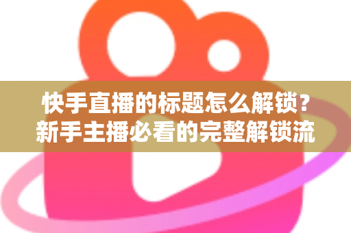 快手直播的标题怎么解锁？新手主播必看的完整解锁流程与实用技巧全解析
