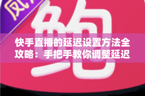 快手直播的延迟设置方法全攻略：手把手教你调整延迟，打造更流畅安全的直播体验