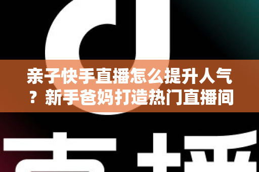 亲子快手直播怎么提升人气?新手爸妈打造热门直播间的实战全攻略 亲子快手直播怎么提升人气?新手爸妈打造热门直播间的实战全攻略