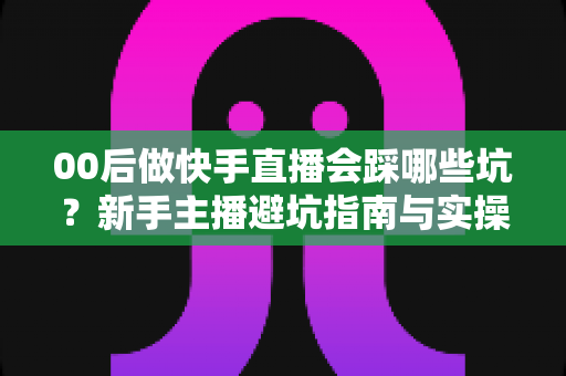 00后做快手直播会踩哪些坑?新手主播避坑指南与实操建议全解析 00后做快手直播会踩哪些坑?新手主播避坑指南与实操建议全解析