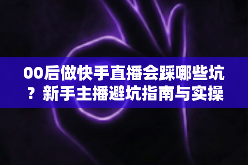 00后做快手直播会踩哪些坑?新手主播避坑指南与实操建议全解析 00后做快手直播会踩哪些坑?新手主播避坑指南与实操建议全解析