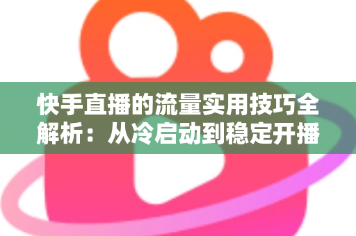 快手直播的流量实用技巧全解析:从冷启动到稳定开播的实战运营指南 快手直播的流量实用技巧全解析:从冷启动到稳定开播的实战运营指南