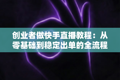 创业者做快手直播教程:从零基础到稳定出单的全流程实战指南 创业者做快手直播教程:从零基础到稳定出单的全流程实战指南